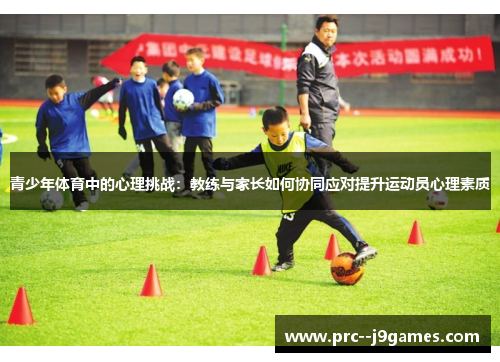 青少年体育中的心理挑战:教练与家长如何协同应对提升运动员心理素质 青少年体育中的心理挑战:教练与家长如何协同应对提升运动员心理素质