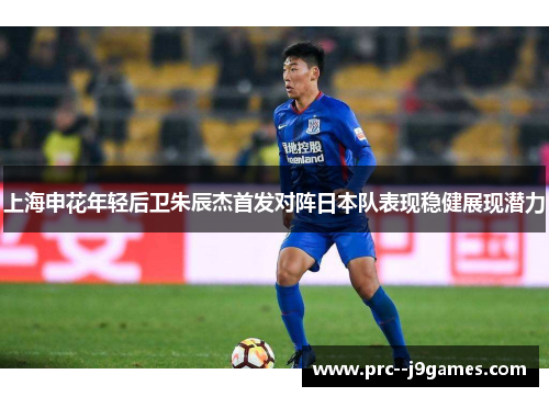 上海申花年轻后卫朱辰杰首发对阵日本队表现稳健展现潜力 上海申花年轻后卫朱辰杰首发对阵日本队表现稳健展现潜力