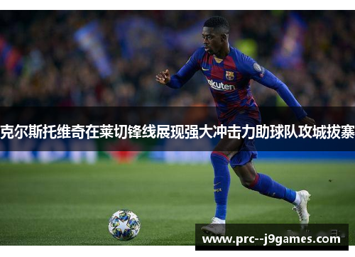 克尔斯托维奇在莱切锋线展现强大冲击力助球队攻城拔寨 克尔斯托维奇在莱切锋线展现强大冲击力助球队攻城拔寨