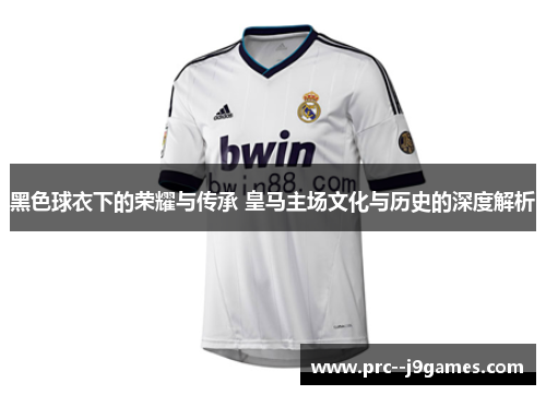 黑色球衣下的荣耀与传承 皇马主场文化与历史的深度解析