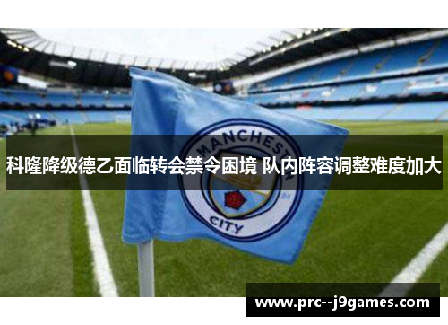 科隆降级德乙面临转会禁令困境 队内阵容调整难度加大 科隆降级德乙面临转会禁令困境 队内阵容调整难度加大